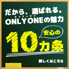 だから、選ばれる。オンリーワン ONLY ONEの魅力。＜安心の10ヵ条＞詳しくはこちら